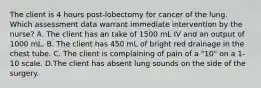 The client is 4 hours post-lobectomy for cancer of the lung. Which assessment data warrant immediate intervention by the nurse? A. The client has an take of 1500 mL IV and an output of 1000 mL. B. The client has 450 mL of bright red drainage in the chest tube. C. The client is complaining of pain of a "10" on a 1-10 scale. D.The client has absent lung sounds on the side of the surgery.