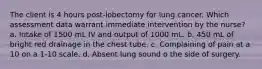 The client is 4 hours post-lobectomy for lung cancer. Which assessment data warrant immediate intervention by the nurse? a. Intake of 1500 mL IV and output of 1000 mL. b. 450 mL of bright red drainage in the chest tube. c. Complaining of pain at a 10 on a 1-10 scale. d. Absent lung sound o the side of surgery.