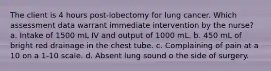 The client is 4 hours post-lobectomy for lung cancer. Which assessment data warrant immediate intervention by the nurse? a. Intake of 1500 mL IV and output of 1000 mL. b. 450 mL of bright red drainage in the chest tube. c. Complaining of pain at a 10 on a 1-10 scale. d. Absent lung sound o the side of surgery.