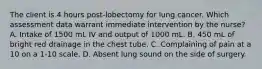 The client is 4 hours post-lobectomy for lung cancer. Which assessment data warrant immediate intervention by the nurse? A. Intake of 1500 mL IV and output of 1000 mL. B. 450 mL of bright red drainage in the chest tube. C. Complaining of pain at a 10 on a 1-10 scale. D. Absent lung sound on the side of surgery.