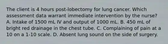 The client is 4 hours post-lobectomy for lung cancer. Which assessment data warrant immediate intervention by the nurse? A. Intake of 1500 mL IV and output of 1000 mL. B. 450 mL of bright red drainage in the chest tube. C. Complaining of pain at a 10 on a 1-10 scale. D. Absent lung sound on the side of surgery.