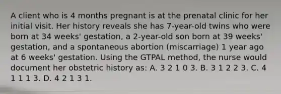 A client who is 4 months pregnant is at the prenatal clinic for her initial visit. Her history reveals she has 7-year-old twins who were born at 34 weeks' gestation, a 2-year-old son born at 39 weeks' gestation, and a spontaneous abortion (miscarriage) 1 year ago at 6 weeks' gestation. Using the GTPAL method, the nurse would document her obstetric history as: A. 3 2 1 0 3. B. 3 1 2 2 3. C. 4 1 1 1 3. D. 4 2 1 3 1.