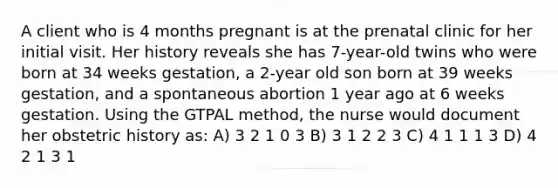 A client who is 4 months pregnant is at the prenatal clinic for her initial visit. Her history reveals she has 7-year-old twins who were born at 34 weeks gestation, a 2-year old son born at 39 weeks gestation, and a spontaneous abortion 1 year ago at 6 weeks gestation. Using the GTPAL method, the nurse would document her obstetric history as: A) 3 2 1 0 3 B) 3 1 2 2 3 C) 4 1 1 1 3 D) 4 2 1 3 1