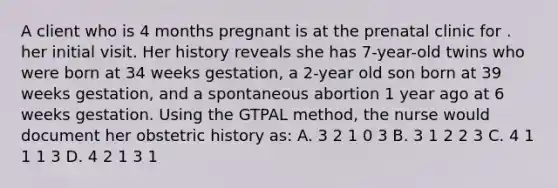 A client who is 4 months pregnant is at the prenatal clinic for . her initial visit. Her history reveals she has 7-year-old twins who were born at 34 weeks gestation, a 2-year old son born at 39 weeks gestation, and a spontaneous abortion 1 year ago at 6 weeks gestation. Using the GTPAL method, the nurse would document her obstetric history as: A. 3 2 1 0 3 B. 3 1 2 2 3 C. 4 1 1 1 3 D. 4 2 1 3 1