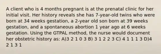 A client who is 4 months pregnant is at the prenatal clinic for her initial visit. Her history reveals she has 7-year-old twins who were born at 34 weeks gestation, a 2-year old son born at 39 weeks gestation, and a spontaneous abortion 1 year ago at 6 weeks gestation. Using the GTPAL method, the nurse would document her obstetric history as: A)3 2 1 0 3 B) 3 1 2 2 3 C) 4 1 1 1 3 D)4 2 1 3 1