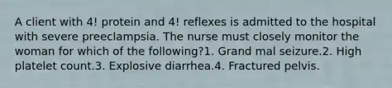 A client with 4! protein and 4! reflexes is admitted to the hospital with severe preeclampsia. The nurse must closely monitor the woman for which of the following?1. Grand mal seizure.2. High platelet count.3. Explosive diarrhea.4. Fractured pelvis.