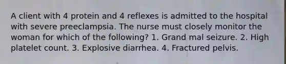 A client with 4 protein and 4 reflexes is admitted to the hospital with severe preeclampsia. The nurse must closely monitor the woman for which of the following? 1. Grand mal seizure. 2. High platelet count. 3. Explosive diarrhea. 4. Fractured pelvis.