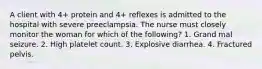 A client with 4+ protein and 4+ reflexes is admitted to the hospital with severe preeclampsia. The nurse must closely monitor the woman for which of the following? 1. Grand mal seizure. 2. High platelet count. 3. Explosive diarrhea. 4. Fractured pelvis.