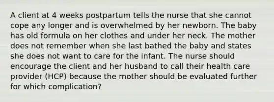 A client at 4 weeks postpartum tells the nurse that she cannot cope any longer and is overwhelmed by her newborn. The baby has old formula on her clothes and under her neck. The mother does not remember when she last bathed the baby and states she does not want to care for the infant. The nurse should encourage the client and her husband to call their health care provider (HCP) because the mother should be evaluated further for which complication?