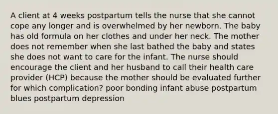 A client at 4 weeks postpartum tells the nurse that she cannot cope any longer and is overwhelmed by her newborn. The baby has old formula on her clothes and under her neck. The mother does not remember when she last bathed the baby and states she does not want to care for the infant. The nurse should encourage the client and her husband to call their health care provider (HCP) because the mother should be evaluated further for which complication? poor bonding infant abuse postpartum blues postpartum depression