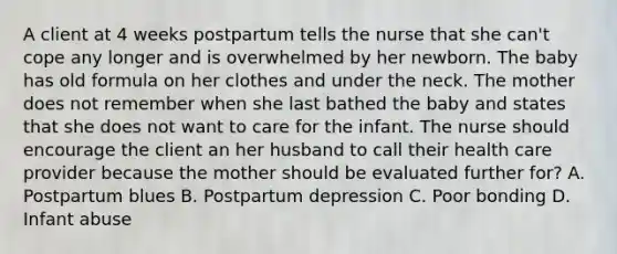 A client at 4 weeks postpartum tells the nurse that she can't cope any longer and is overwhelmed by her newborn. The baby has old formula on her clothes and under the neck. The mother does not remember when she last bathed the baby and states that she does not want to care for the infant. The nurse should encourage the client an her husband to call their health care provider because the mother should be evaluated further for? A. Postpartum blues B. Postpartum depression C. Poor bonding D. Infant abuse