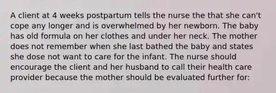 A client at 4 weeks postpartum tells the nurse the that she can't cope any longer and is overwhelmed by her newborn. The baby has old formula on her clothes and under her neck. The mother does not remember when she last bathed the baby and states she dose not want to care for the infant. The nurse should encourage the client and her husband to call their health care provider because the mother should be evaluated further for: