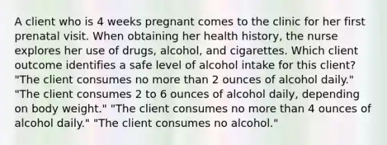 A client who is 4 weeks pregnant comes to the clinic for her first prenatal visit. When obtaining her health​ history, the nurse explores her use of​ drugs, alcohol, and cigarettes. Which client outcome identifies a safe level of alcohol intake for this​ client? ​"The client consumes no more than 2 ounces of alcohol​ daily." ​"The client consumes 2 to 6 ounces of alcohol​ daily, depending on body​ weight." ​"The client consumes no more than 4 ounces of alcohol​ daily." ​"The client consumes no​ alcohol."