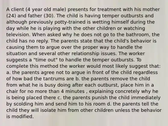 A client (4 year old male) presents for treatment with his mother (24) and father (30). The child is having temper outbursts and although previously potty-trained is wetting himself during the day while he is playing with the other children or watching television. When asked why he does not go to the bathroom, the child has no reply. The parents state that the child's behavior is causing them to argue over the proper way to handle the situation and several other relationship issues. The worker suggests a "time out" to handle the temper outbursts. To complete this method the worker would most likely suggest that: a. the parents agree not to argue in front of the child regardless of how bad the tantrums are b. the parents remove the child from what he is busy doing after each outburst, place him in a chair for no more than 4 minutes , explaining concretely why he is being placed there c. the parents punish the child immediately by scolding him and send him to his room d. the parents tell the child they will isolate him from other children unless the behavior is modified.