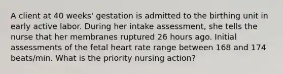 A client at 40 weeks' gestation is admitted to the birthing unit in early active labor. During her intake assessment, she tells the nurse that her membranes ruptured 26 hours ago. Initial assessments of the fetal heart rate range between 168 and 174 beats/min. What is the priority nursing action?