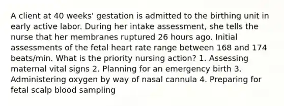 A client at 40 weeks' gestation is admitted to the birthing unit in early active labor. During her intake assessment, she tells the nurse that her membranes ruptured 26 hours ago. Initial assessments of the fetal heart rate range between 168 and 174 beats/min. What is the priority nursing action? 1. Assessing maternal vital signs 2. Planning for an emergency birth 3. Administering oxygen by way of nasal cannula 4. Preparing for fetal scalp blood sampling