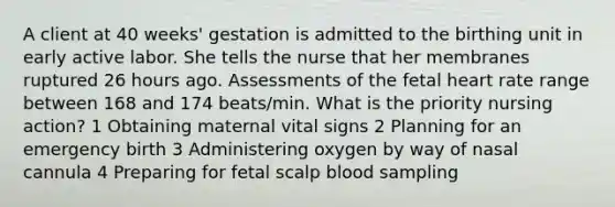 A client at 40 weeks' gestation is admitted to the birthing unit in early active labor. She tells the nurse that her membranes ruptured 26 hours ago. Assessments of the fetal heart rate range between 168 and 174 beats/min. What is the priority nursing action? 1 Obtaining maternal vital signs 2 Planning for an emergency birth 3 Administering oxygen by way of nasal cannula 4 Preparing for fetal scalp blood sampling