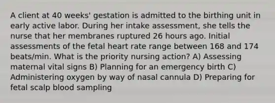 A client at 40 weeks' gestation is admitted to the birthing unit in early active labor. During her intake assessment, she tells the nurse that her membranes ruptured 26 hours ago. Initial assessments of the fetal heart rate range between 168 and 174 beats/min. What is the priority nursing action? A) Assessing maternal vital signs B) Planning for an emergency birth C) Administering oxygen by way of nasal cannula D) Preparing for fetal scalp blood sampling