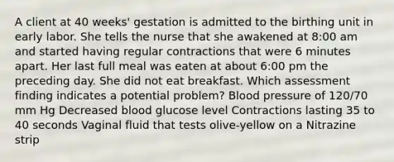 A client at 40 weeks' gestation is admitted to the birthing unit in early labor. She tells the nurse that she awakened at 8:00 am and started having regular contractions that were 6 minutes apart. Her last full meal was eaten at about 6:00 pm the preceding day. She did not eat breakfast. Which assessment finding indicates a potential problem? Blood pressure of 120/70 mm Hg Decreased blood glucose level Contractions lasting 35 to 40 seconds Vaginal fluid that tests olive-yellow on a Nitrazine strip