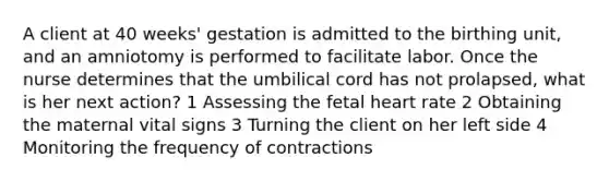 A client at 40 weeks' gestation is admitted to the birthing unit, and an amniotomy is performed to facilitate labor. Once the nurse determines that the umbilical cord has not prolapsed, what is her next action? 1 Assessing the fetal heart rate 2 Obtaining the maternal vital signs 3 Turning the client on her left side 4 Monitoring the frequency of contractions