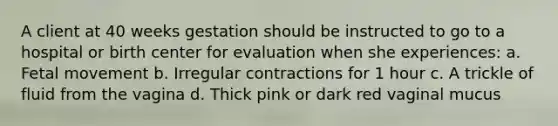 A client at 40 weeks gestation should be instructed to go to a hospital or birth center for evaluation when she experiences: a. Fetal movement b. Irregular contractions for 1 hour c. A trickle of fluid from the vagina d. Thick pink or dark red vaginal mucus