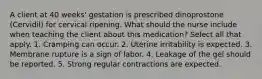 A client at 40 weeks' gestation is prescribed dinoprostone (Cervidil) for cervical ripening. What should the nurse include when teaching the client about this medication? Select all that apply. 1. Cramping can occur. 2. Uterine irritability is expected. 3. Membrane rupture is a sign of labor. 4. Leakage of the gel should be reported. 5. Strong regular contractions are expected.