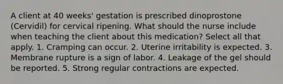 A client at 40 weeks' gestation is prescribed dinoprostone (Cervidil) for cervical ripening. What should the nurse include when teaching the client about this medication? Select all that apply. 1. Cramping can occur. 2. Uterine irritability is expected. 3. Membrane rupture is a sign of labor. 4. Leakage of the gel should be reported. 5. Strong regular contractions are expected.