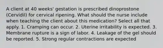 A client at 40 weeks' gestation is prescribed dinoprostone (Cervidil) for cervical ripening. What should the nurse include when teaching the client about this medication? Select all that apply. 1. Cramping can occur. 2. Uterine irritability is expected. 3. Membrane rupture is a sign of labor. 4. Leakage of the gel should be reported. 5. Strong regular contractions are expected