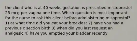 the client who is at 40 weeks gestation is prescribed mistoprostol 25 mcg per vagina one time. Which question is most important for the nurse to ask this client before administering misoprostol? 1) at what time did you eat your breakfast 2) have you had a previous c section birth 3) when did you last request an analgesic 4) have you emptied your bladder recently