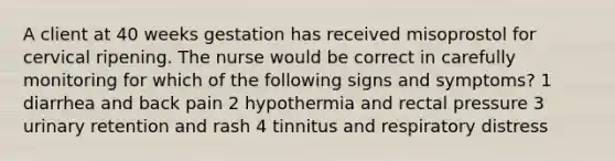 A client at 40 weeks gestation has received misoprostol for cervical ripening. The nurse would be correct in carefully monitoring for which of the following signs and symptoms? 1 diarrhea and back pain 2 hypothermia and rectal pressure 3 urinary retention and rash 4 tinnitus and respiratory distress