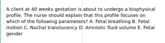 A client at 40 weeks gestation is about to undergo a biophysical profile. The nurse should explain that this profile focuses on which of the following parameters? A. Fetal breathing B. Fetal motion C. Nuchal translucency D. Amniotic fluid volume E. Fetal gender
