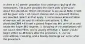 A client at 40 weeks' gestation is to undergo stripping of the membranes. The nurse provides the client with information about the procedure. Which information is accurate? Note: Credit will be given only if all correct choices and no incorrect choices are selected. Select all that apply. 1. Intravenous administration of oxytocin will be used to initiate contractions. 2. The physician/CNM will insert a gloved finger into the cervical os and rotate the finger 360 degrees. 3. Stripping of the membranes will not cause discomfort, and is usually effective. 4. Labor should begin within 24-48 hours after the procedure. 5. Uterine contractions, cramping, and a bloody discharge can occur after the procedure.