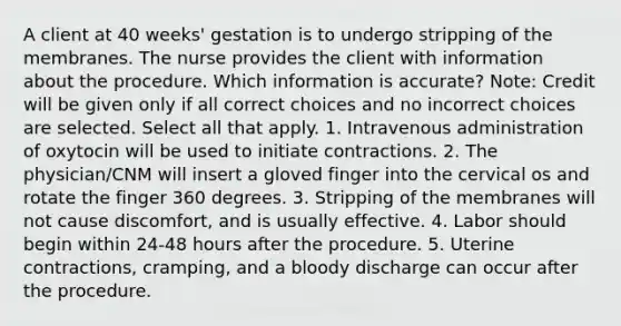 A client at 40 weeks' gestation is to undergo stripping of the membranes. The nurse provides the client with information about the procedure. Which information is accurate? Note: Credit will be given only if all correct choices and no incorrect choices are selected. Select all that apply. 1. Intravenous administration of oxytocin will be used to initiate contractions. 2. The physician/CNM will insert a gloved finger into the cervical os and rotate the finger 360 degrees. 3. Stripping of the membranes will not cause discomfort, and is usually effective. 4. Labor should begin within 24-48 hours after the procedure. 5. Uterine contractions, cramping, and a bloody discharge can occur after the procedure.