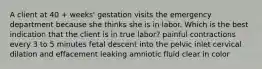 A client at 40 + weeks' gestation visits the emergency department because she thinks she is in labor. Which is the best indication that the client is in true labor? painful contractions every 3 to 5 minutes fetal descent into the pelvic inlet cervical dilation and effacement leaking amniotic fluid clear in color