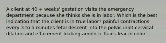 A client at 40 + weeks' gestation visits the emergency department because she thinks she is in labor. Which is the best indication that the client is in true labor? painful contractions every 3 to 5 minutes fetal descent into the pelvic inlet cervical dilation and effacement leaking amniotic fluid clear in color