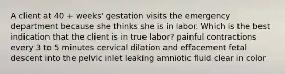 A client at 40 + weeks' gestation visits the emergency department because she thinks she is in labor. Which is the best indication that the client is in true labor? painful contractions every 3 to 5 minutes cervical dilation and effacement fetal descent into the pelvic inlet leaking amniotic fluid clear in color