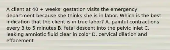 A client at 40 + weeks' gestation visits the emergency department because she thinks she is in labor. Which is the best indication that the client is in true labor? A. painful contractions every 3 to 5 minutes B. fetal descent into the pelvic inlet C. leaking amniotic fluid clear in color D. cervical dilation and effacement