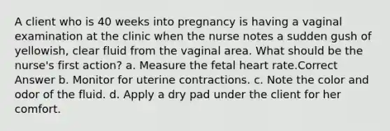 A client who is 40 weeks into pregnancy is having a vaginal examination at the clinic when the nurse notes a sudden gush of yellowish, clear fluid from the vaginal area. What should be the nurse's first action? a. Measure the fetal heart rate.Correct Answer b. Monitor for uterine contractions. c. Note the color and odor of the fluid. d. Apply a dry pad under the client for her comfort.