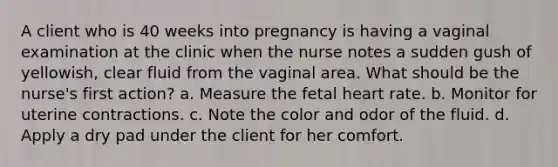 A client who is 40 weeks into pregnancy is having a vaginal examination at the clinic when the nurse notes a sudden gush of yellowish, clear fluid from the vaginal area. What should be the nurse's first action? a. Measure the fetal heart rate. b. Monitor for uterine contractions. c. Note the color and odor of the fluid. d. Apply a dry pad under the client for her comfort. ​