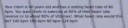 Your client is 40 years old and has a resting heart rate of 80 bpm. You want them to exercise at 60% of their heart rate reserve (= to about 60% of VO2max). What heart rate would this be? 140 bpm 180 bpm 60 bpm 124 bpm