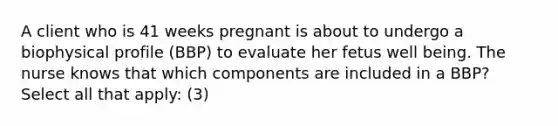 A client who is 41 weeks pregnant is about to undergo a biophysical profile (BBP) to evaluate her fetus well being. The nurse knows that which components are included in a BBP? Select all that apply: (3)