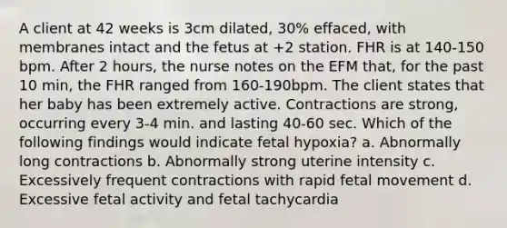 A client at 42 weeks is 3cm dilated, 30% effaced, with membranes intact and the fetus at +2 station. FHR is at 140-150 bpm. After 2 hours, the nurse notes on the EFM that, for the past 10 min, the FHR ranged from 160-190bpm. The client states that her baby has been extremely active. Contractions are strong, occurring every 3-4 min. and lasting 40-60 sec. Which of the following findings would indicate fetal hypoxia? a. Abnormally long contractions b. Abnormally strong uterine intensity c. Excessively frequent contractions with rapid fetal movement d. Excessive fetal activity and fetal tachycardia