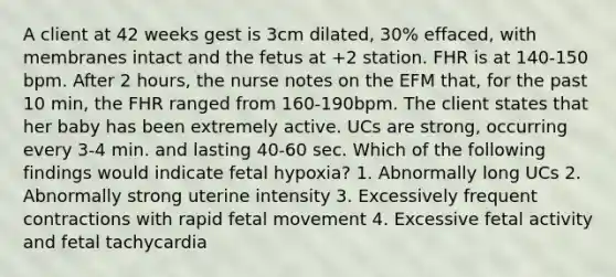 A client at 42 weeks gest is 3cm dilated, 30% effaced, with membranes intact and the fetus at +2 station. FHR is at 140-150 bpm. After 2 hours, the nurse notes on the EFM that, for the past 10 min, the FHR ranged from 160-190bpm. The client states that her baby has been extremely active. UCs are strong, occurring every 3-4 min. and lasting 40-60 sec. Which of the following findings would indicate fetal hypoxia? 1. Abnormally long UCs 2. Abnormally strong uterine intensity 3. Excessively frequent contractions with rapid fetal movement 4. Excessive fetal activity and fetal tachycardia