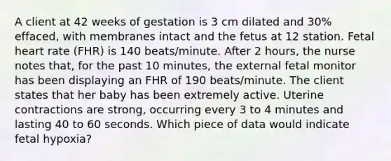 A client at 42 weeks of gestation is 3 cm dilated and 30% effaced, with membranes intact and the fetus at 12 station. Fetal heart rate (FHR) is 140 beats/minute. After 2 hours, the nurse notes that, for the past 10 minutes, the external fetal monitor has been displaying an FHR of 190 beats/minute. The client states that her baby has been extremely active. Uterine contractions are strong, occurring every 3 to 4 minutes and lasting 40 to 60 seconds. Which piece of data would indicate fetal hypoxia?