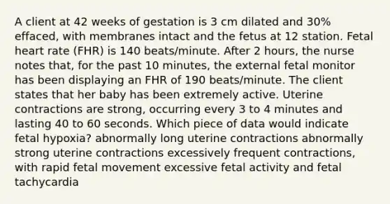 A client at 42 weeks of gestation is 3 cm dilated and 30% effaced, with membranes intact and the fetus at 12 station. Fetal heart rate (FHR) is 140 beats/minute. After 2 hours, the nurse notes that, for the past 10 minutes, the external fetal monitor has been displaying an FHR of 190 beats/minute. The client states that her baby has been extremely active. Uterine contractions are strong, occurring every 3 to 4 minutes and lasting 40 to 60 seconds. Which piece of data would indicate fetal hypoxia? abnormally long uterine contractions abnormally strong uterine contractions excessively frequent contractions, with rapid fetal movement excessive fetal activity and fetal tachycardia