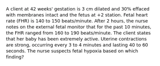 A client at 42 weeks' gestation is 3 cm dilated and 30% effaced with membranes intact and the fetus at +2 station. Fetal heart rate (FHR) is 140 to 150 beats/minute. After 2 hours, the nurse notes on the external fetal monitor that for the past 10 minutes, the FHR ranged from 160 to 190 beats/minute. The client states that her baby has been extremely active. Uterine contractions are strong, occurring every 3 to 4 minutes and lasting 40 to 60 seconds. The nurse suspects fetal hypoxia based on which finding?