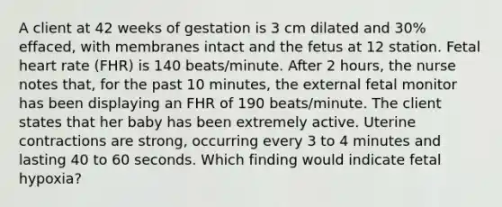 A client at 42 weeks of gestation is 3 cm dilated and 30% effaced, with membranes intact and the fetus at 12 station. Fetal heart rate (FHR) is 140 beats/minute. After 2 hours, the nurse notes that, for the past 10 minutes, the external fetal monitor has been displaying an FHR of 190 beats/minute. The client states that her baby has been extremely active. Uterine contractions are strong, occurring every 3 to 4 minutes and lasting 40 to 60 seconds. Which finding would indicate fetal hypoxia?