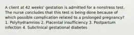 A client at 42 weeks' gestation is admitted for a nonstress test. The nurse concludes that this test is being done because of which possible complication related to a prolonged pregnancy? 1. Polyhydramnios 2. Placental insufficiency 3. Postpartum infection 4. Subclinical gestational diabetes