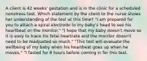 A client is 42 weeks' gestation and is in the clinic for a scheduled nonstress test. Which statement by the client to the nurse shows her understanding of the test at this time? "I am prepared for you to attach a spiral electrode to my baby's head to see his heartbeat on the monitor." "I hope that my baby doesn't move so it is easy to trace his fetal heartrate and the monitor doesn't need to be readjusted so much." "This test will evaluate the wellbeing of my baby when his heartbeat goes up when he moves." "I fasted for 8 hours before coming in for this test.