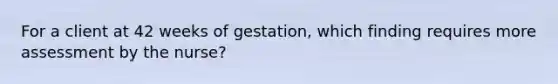 For a client at 42 weeks of gestation, which finding requires more assessment by the nurse?